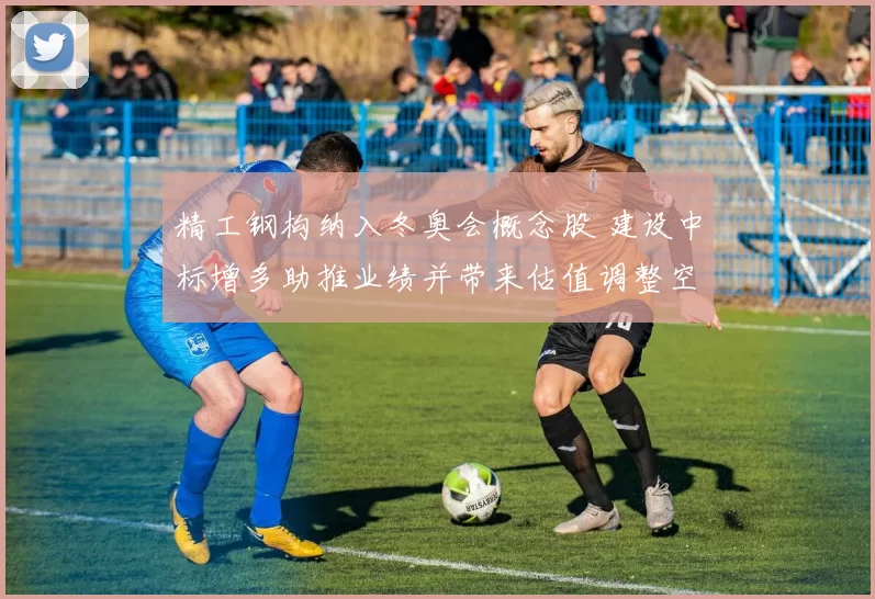 精工钢构纳入冬奥会概念股 建设中标增多助推业绩并带来估值调整空间