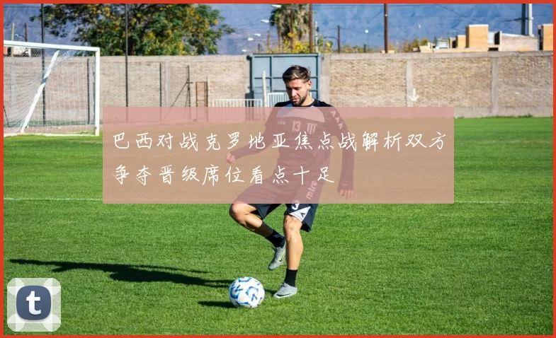 巴西对战克罗地亚焦点战解析双方争夺晋级席位看点十足