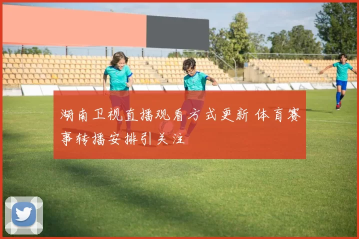 湖南卫视直播观看方式更新 体育赛事转播安排引关注
