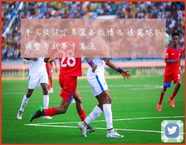 李戈谈辽宁男篮备战情况 透露球队调整与新赛季看点
