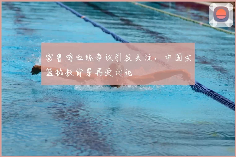 宫鲁鸣血统争议引发关注，中国女篮执教背景再受讨论
