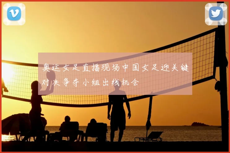 奥运女足直播现场中国女足迎关键对决争夺小组出线机会