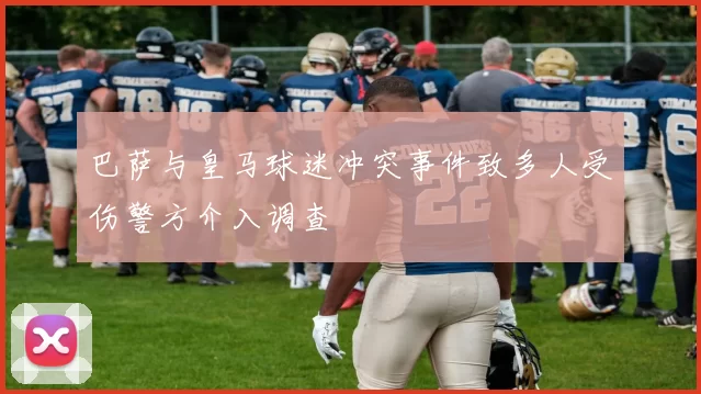 巴萨与皇马球迷冲突事件致多人受伤警方介入调查