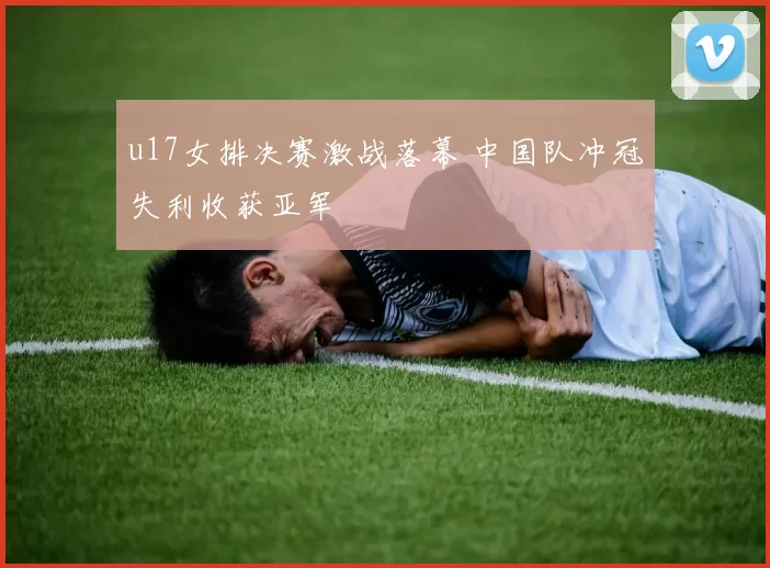 u17女排决赛激战落幕 中国队冲冠失利收获亚军