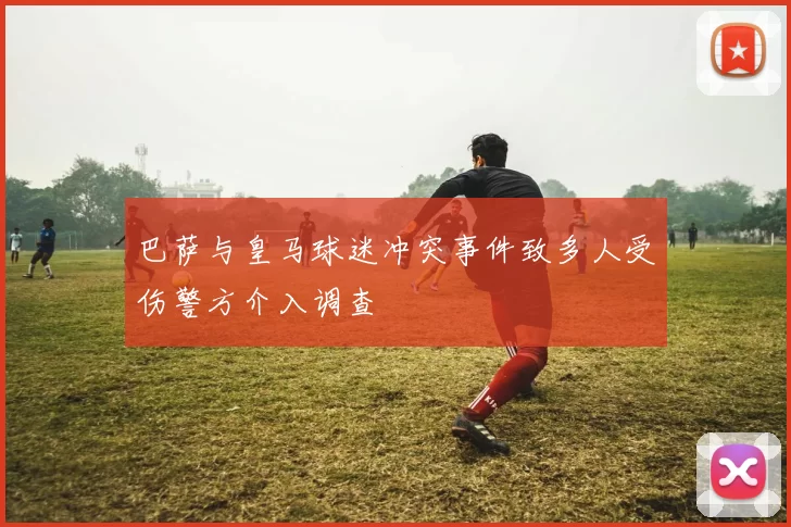 巴萨与皇马球迷冲突事件致多人受伤警方介入调查