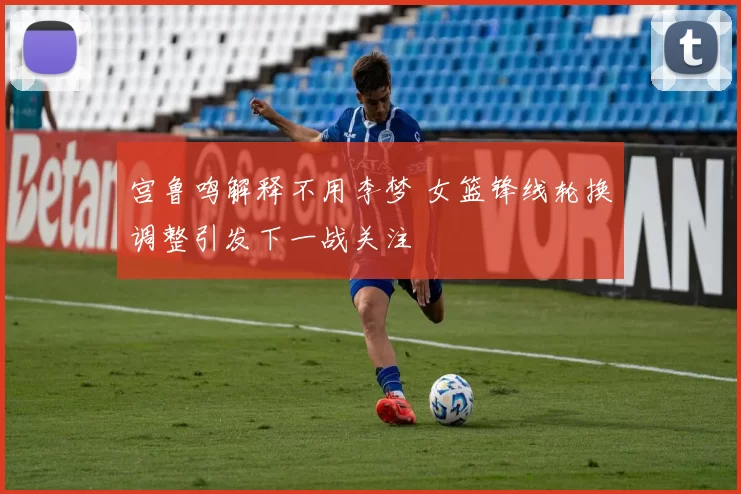 宫鲁鸣解释不用李梦 女篮锋线轮换调整引发下一战关注