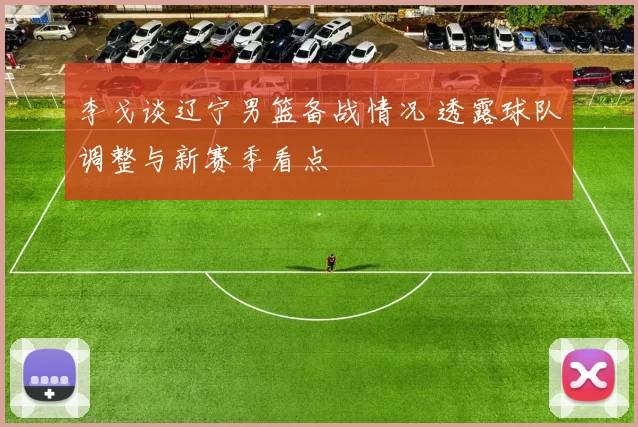 李戈谈辽宁男篮备战情况 透露球队调整与新赛季看点