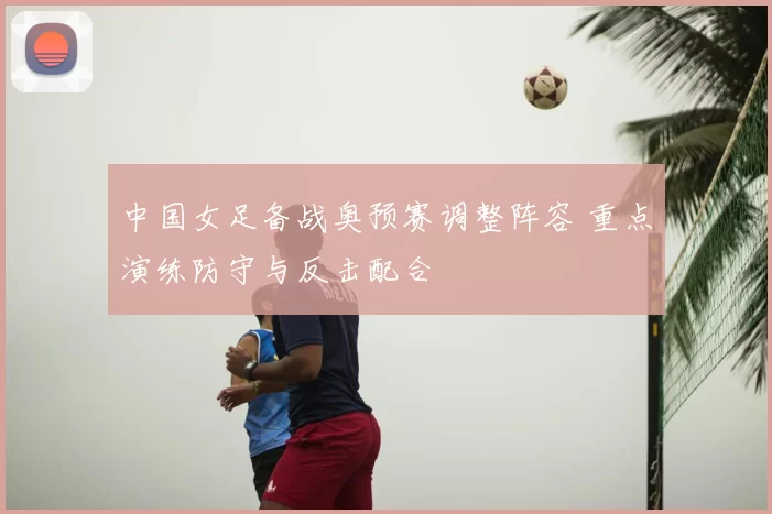 中国女足备战奥预赛调整阵容 重点演练防守与反击配合