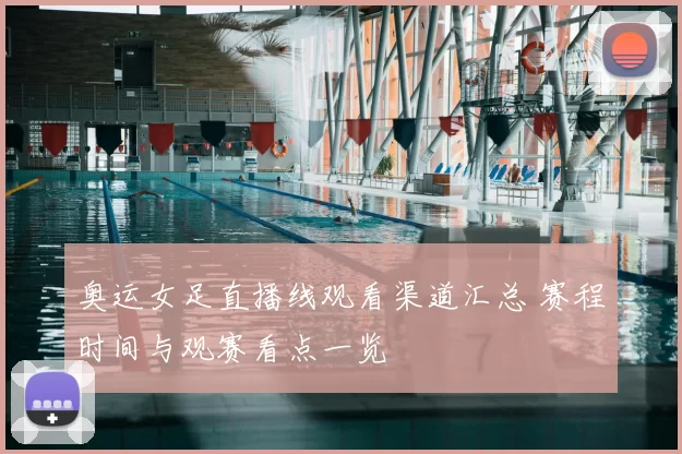 奥运女足直播线观看渠道汇总 赛程时间与观赛看点一览