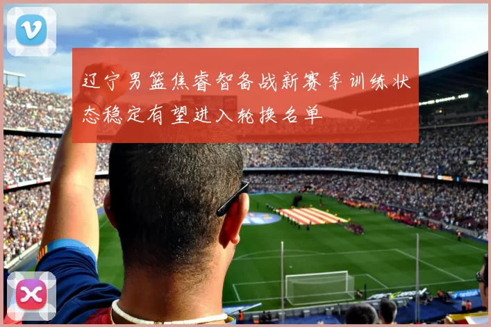 辽宁男篮焦睿智备战新赛季训练状态稳定有望进入轮换名单