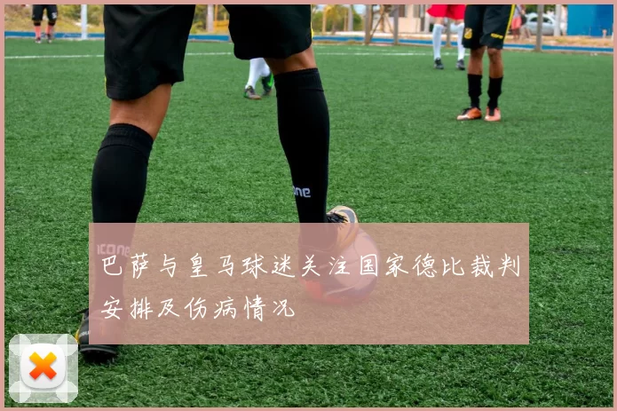 巴萨与皇马球迷关注国家德比裁判安排及伤病情况