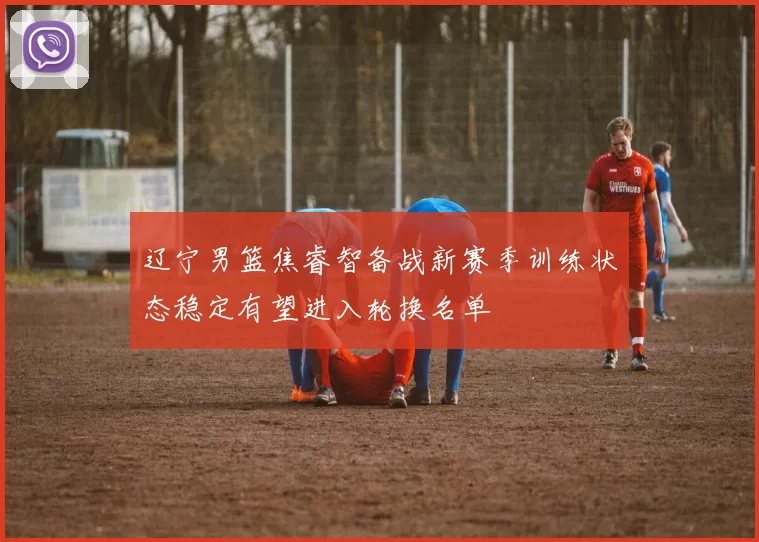 辽宁男篮焦睿智备战新赛季训练状态稳定有望进入轮换名单