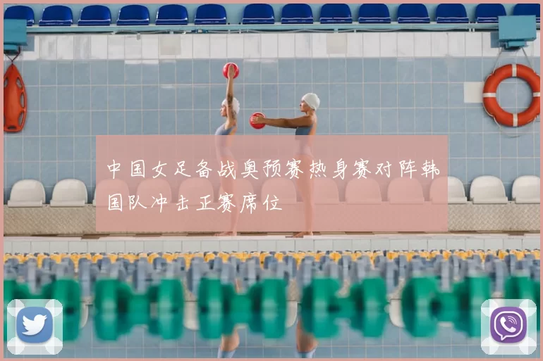 中国女足备战奥预赛热身赛对阵韩国队冲击正赛席位
