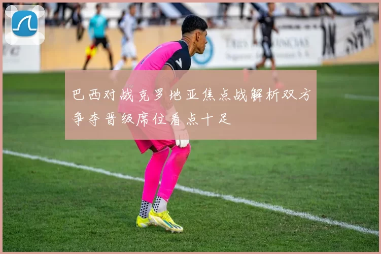 巴西对战克罗地亚焦点战解析双方争夺晋级席位看点十足
