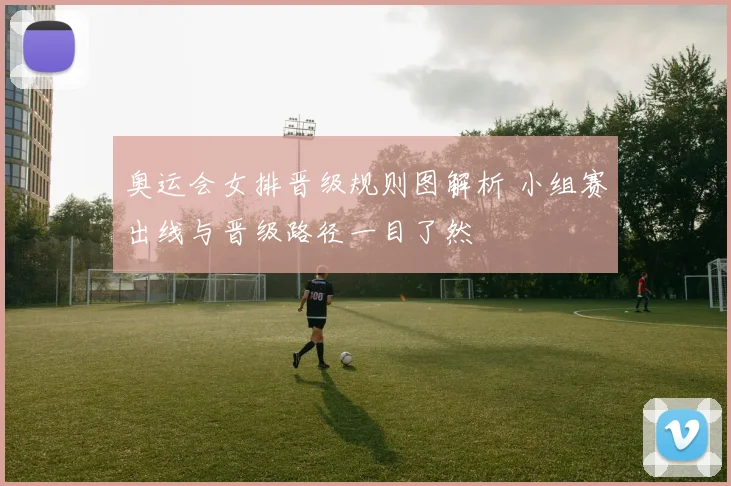 奥运会女排晋级规则图解析 小组赛出线与晋级路径一目了然
