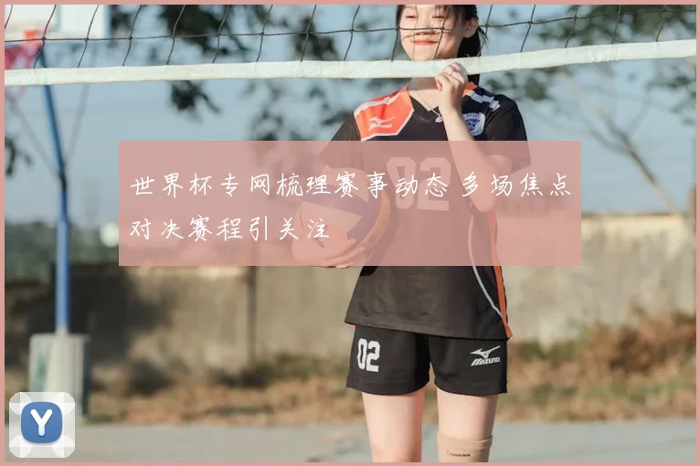 世界杯专网梳理赛事动态 多场焦点对决赛程引关注