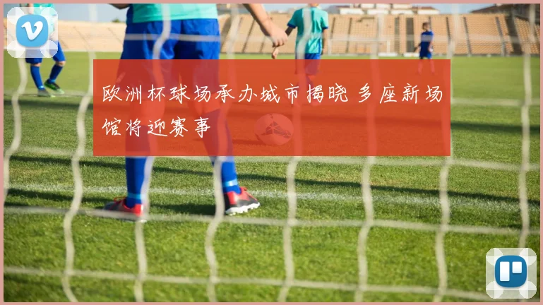 欧洲杯球场承办城市揭晓 多座新场馆将迎赛事
