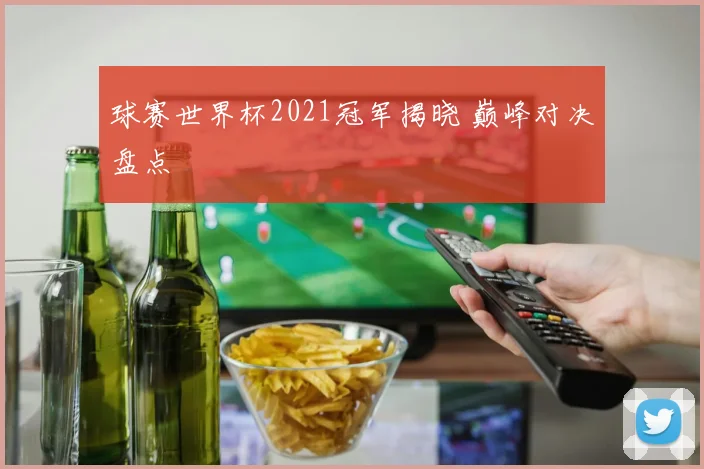 球赛世界杯2021冠军揭晓 巅峰对决盘点