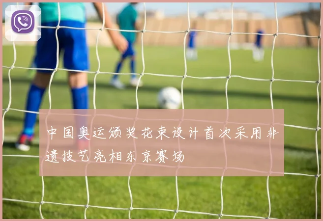 中国奥运颁奖花束设计首次采用非遗技艺亮相东京赛场