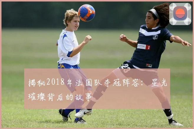 揭秘2018年法国队夺冠阵容:星光璀璨背后的故事