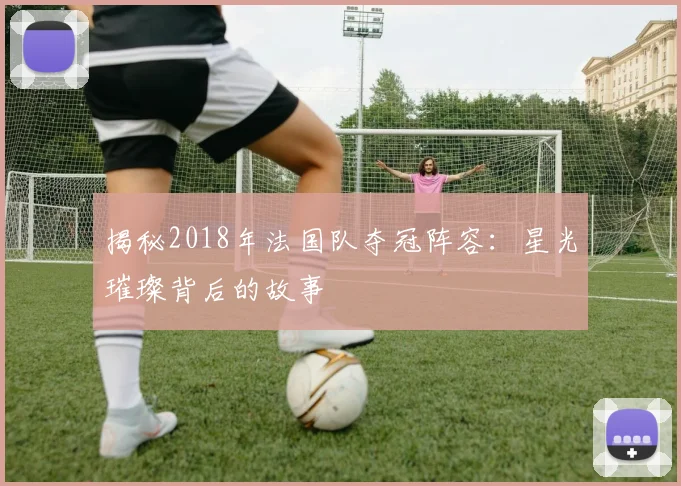 揭秘2018年法国队夺冠阵容:星光璀璨背后的故事